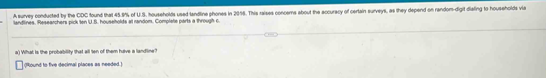 A survey conducted by the CDC found that 45.9% of U.S. households used landline phones in 2016. This raises concerns about the accuracy of certain surveys, as they depend on random-digit dialing to households via 
landlines. Researchers pick ten U.S. households at random. Complete parts a through c. 
a) What is the probability that all ten of them have a landline? 
(Round to five decimal places as needed.)