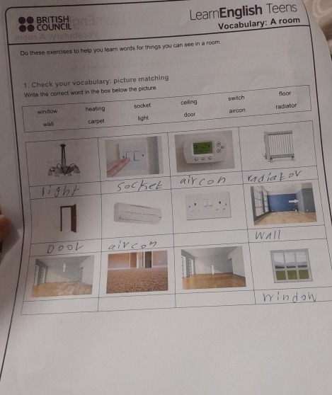 BRITISH
LearnEnglish Teens
COUNCIL
Vocabulary: A room
Do these exercises to help you learn words for things you can see in a room.
1. Check your vocabulary: picture matching
Write the correct word in the box below the picture.
floor
window heating socket ceiling switch radiator
aircon