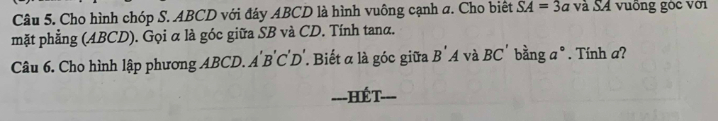 Cho hình chóp S. ABCD với đáy ABCD là hình vuông cạnh a. Cho biết SA=3a và SA vuồng góc với 
mặt phẳng (ABCD). Gọi α là góc giữa SB và CD. Tính tanα. 
Câu 6. Cho hình lập phương ABCD. A'B'C'D'. Biết α là góc giữa B'A và BC bằng a°. Tính a? 
=--HÉT-