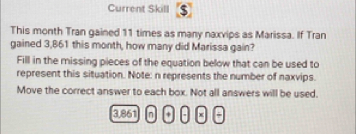 Current Skill 5 
This month Tran gained 11 times as many naxvips as Marissa. If Tran 
gained 3,861 this month, how many did Marissa gain? 
Fill in the missing pieces of the equation below that can be used to 
represent this situation. Note: n represents the number of naxvips. 
Move the correct answer to each box. Not all answers will be used.
3,861 n + - x +