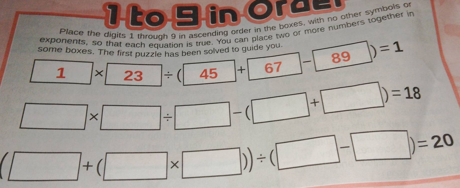 to 9 in Ora=. 
Place the digits 1 through 9 in ascending order in the boxes, with no other symbols or 
exponents, so that each equation is true. You can place two or more numbers together in
1* 23/ (45+67-89)=1
some boxes. The fi
□ * □ / □ -(□ +□ )=18
(□ +(□ * □ ))/ (□ -□ )=20