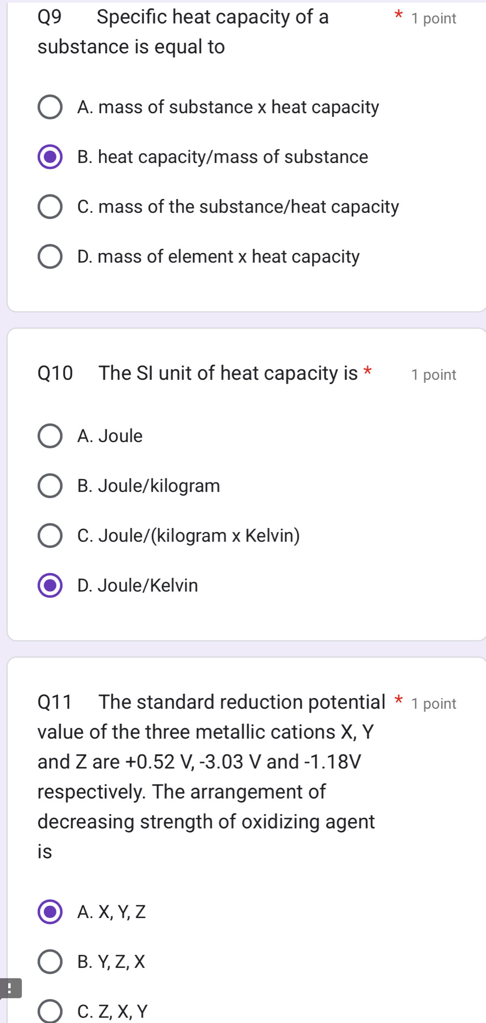 Specific heat capacity of a 1 point
substance is equal to
A. mass of substance x heat capacity
B. heat capacity/mass of substance
C. mass of the substance/heat capacity
D. mass of element x heat capacity
Q10 The SI unit of heat capacity is * 1 point
A. Joule
B. Joule/kilogram
C. Joule/(kilogram x Kelvin)
D. Joule/Kelvin
Q11 The standard reduction potential * 1 point
value of the three metallic cations X, Y
and Z are +0.52 V, -3.03 V and -1.18V
respectively. The arrangement of
decreasing strength of oxidizing agent
is
A. X, Y, Z
B. Y, Z, X!
C. Z, X, Y