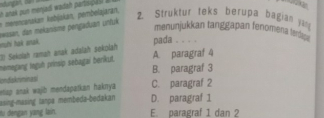 anak pun menjadi wadah partisipasi à
andidikan
nmrencanakan kebijakan, pembelajaran,
awasan, dan mekanisme pengaduan untuk
2. Struktur teks berupa bagian yang
menunjukkan tanggapan fenomena terdapa
muhi hak anak.
pada . . . .
(3) Sekolah ramah anak adalah sekolah
memegang teguh prinsip sebagai berikut. A. paragraf 4
B. paragraf 3
Iondiskriminasi
etiap anak wajib mendapatkan haknya C. paragraf 2
asing-masing tanpa membeda-bedakan D. paragraf 1
tu dengan yang lain. E. paragraf 1 dan 2