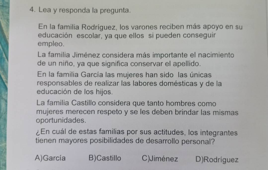 Lea y responda la pregunta.
En la familia Rodríguez, los varones reciben más apoyo en su
educación escolar, ya que ellos si pueden conseguir
empleo.
La familia Jiménez considera más importante el nacimiento
de un niño, ya que significa conservar el apellido.
En la familia García las mujeres han sido las únicas
responsables de realizar las labores domésticas y de la
educación de los hijos.
La familia Castillo considera que tanto hombres como
mujeres merecen respeto y se les deben brindar las mismas
oportunidades.
¿En cuál de estas familias por sus actitudes, los integrantes
tienen mayores posibilidades de desarrollo personal?
A)García B)Castillo C)Jiménez D)Rodríguez