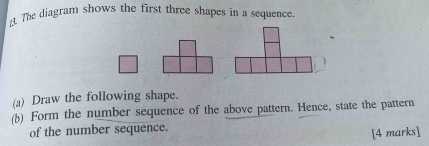 The diagram shows the first three shapes in a sequence. 
(a) Draw the following shape. 
(b) Form the number sequence of the above pattern. Hence, state the pattern 
of the number sequence. 
[4 marks]