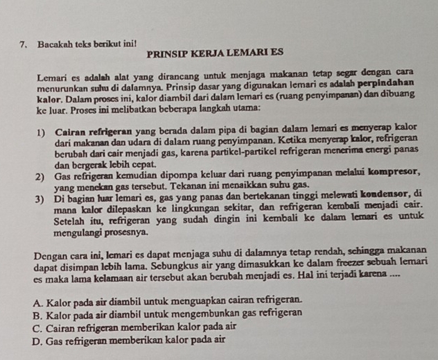 Bacakah teks berikut ini!
PRINSIP KERJA LEMARI ES
Lemari es adalah alat yang dirancang untuk menjaga makanan tetap segar dengan cara
menurunkan suhu di dalamnya. Prinsip dasar yang digunakan lemari es adalah perpindahan
kalor. Dalam proses ini, kalor diambil dari dalam lemari es (ruang penyimpanan) dan dibuang
ke luar. Proses ini melibatkan beberapa langkah utama:
1) Cairan refrigeran yang berada dalam pipa di bagian dalam lemari es menyerap kalor
dari makanan dan udara di dalam ruang penyimpanan. Ketika menyerap kalor, refrigeran
berubah dari cair menjadi gas, karena partikel-partikel refrigeran menerima energi panas
dan bergerak lebih cepat.
2) Gas refrigeran kemudian dipompa keluar dari ruang penyimpanan melalui kompresor,
yang menekan gas tersebut. Tekanan ini menaikkan suhu gas.
3) Di bagian luar lemari es, gas yang panas dan bertekanan tinggi melewati kondensor, di
mana kalor dilepaskan ke lingkungan sekitar, dan refrigeran kembali menjadi cair.
Setelah itu, refrigeran yang sudah dingin ini kembali ke dalam lemari es untuk
mengulangi prosesnya.
Dengan cara ini, lemari es dapat menjaga suhu di dalamnya tetap rendah, schingga makanan
dapat disimpan lebih lama. Sebungkus air yang dimasukkan ke dalam freezer sebuah lemari
es maka lama kelamaan air tersebut akan berubah menjadi es. Hal ini terjadi karena ....
A. Kalor pada air diambil untuk menguapkan cairan refrigeran.
B. Kalor pada air diambil untuk mengembunkan gas refrigeran
C. Cairan refrigeran memberikan kalor pada air
D. Gas refrigeran memberikan kalor pada air