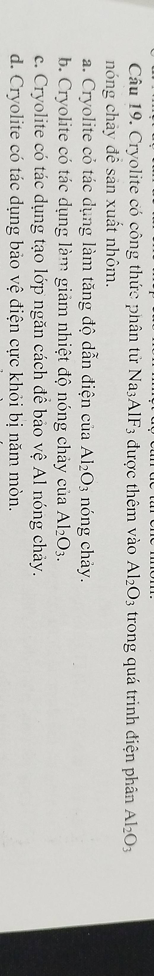 Cryolite có công thức phân tử Na_3AlF_3 được thêm vào Al_2O_3 trong quá trình điện phân Al_2O_3
nóng chảy để sản xuất nhôm.
a. Cryolite có tác dụng làm tăng độ dẫn điện của Al_2O_3 nóng chảy.
b. Cryolite có tác dụng làm giảm nhiệt độ nóng chảy của Al_2O_3.
c. Cryolite có tác dụng tạo lớp ngăn cách để bảo vệ Al nóng chảy.
d. Cryolite có tác dụng bảo vệ điện cực khỏi bị năm mòn.