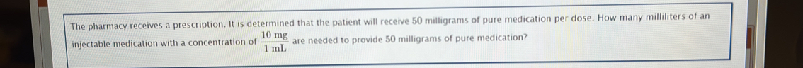 The pharmacy receives a prescription. It is determined that the patient will receive 50 milligrams of pure medication per dose. How many milliliters of an 
injectable medication with a concentration of  10mg/1mL  are needed to provide 50 milligrams of pure medication?