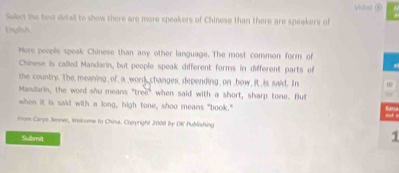 Video ⑥ 
Select the best detall to show there are more speakers of Chinese than there are speakers of 
English 
More people speak Chinese than any other language. The most common form of 
Chinese is called Mandarin, but people speak different forms in different parts of 
the country. The meaning of, a word, changes, depending, on how, it is said, In 
00 
Mandarin, the word shu means "tree" when said with a short, sharp tone. But 
a 
when it is said with a long, high tone, shoo means "book." Sma 
oul o 
From Caryn Jenner, Welcome to China. Copyright 2008 by DK Publishing 
Submit 
1