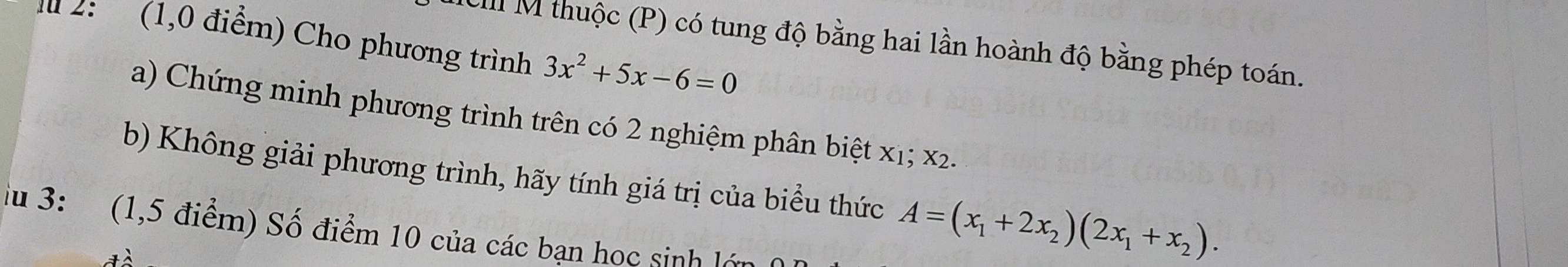 2: (1,0 điểm) Cho phương trình CII M thuộc (P) có tung độ bằng hai lần hoành độ bằng phép toán.
3x^2+5x-6=0
a) Chứng minh phương trình trên có 2 nghiệm phân biệt x1; x2. 
b) Không giải phương trình, hãy tính giá trị của biểu thức A=(x_1+2x_2)(2x_1+x_2). 
iu 3: (1,5 điểm) Số điểm 10 của các bạn học sinh