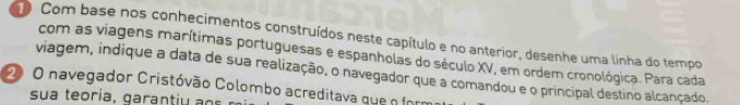 Com base nos conhecimentos construídos neste capítulo e no anterior, desenhe uma linha do tempo 
com as viagens marítimas portuguesas e espanholas do século XV, em ordem cronológica. Para cada 
viagem, indique a data de sua realização, o navegador que a comandou e o principal destino alcançado. 
2 O navegador Cristóvão Colombo acreditava que n form 
su a teo i ga a