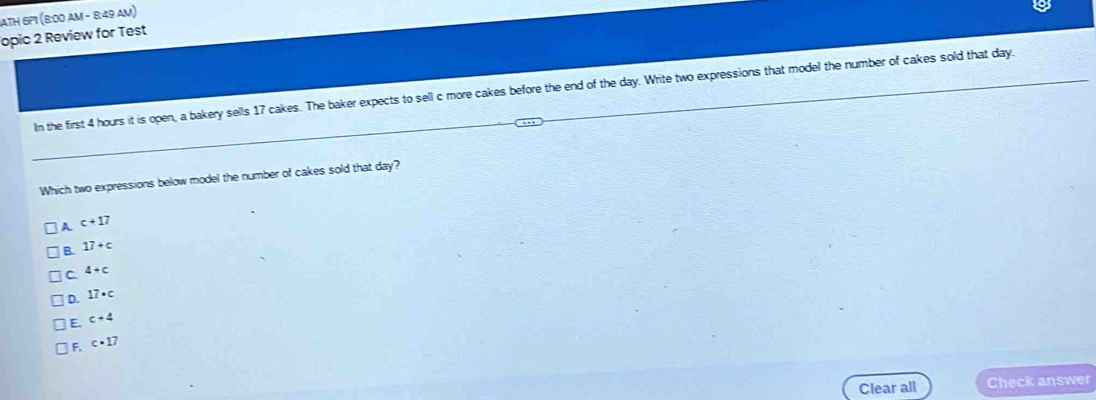 JATH 6P1 (8:00 AM - 8:49 AM)
opic 2 Review for Test
In the first 4 hours it is open, a bakery sells 17 cakes. The baker expects to sell c more cakes before the end of the day. Write two expressions that model the number of cakes sold that day.
Which two expressions below model the number of cakes sold that day?
A c+17
B. 17+c
C 4+c
D. 17· c
E. c+4
F. c· 17
Clear all Check answer