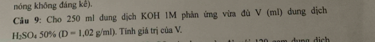 nóng không đáng kê). 
Câu 9: Cho 250 ml dung dịch KOH 1M phản ứng vừa đù V (ml) dung dịch
H_2SO_450% (D=1,02g/ml). Tính giá trị của V.