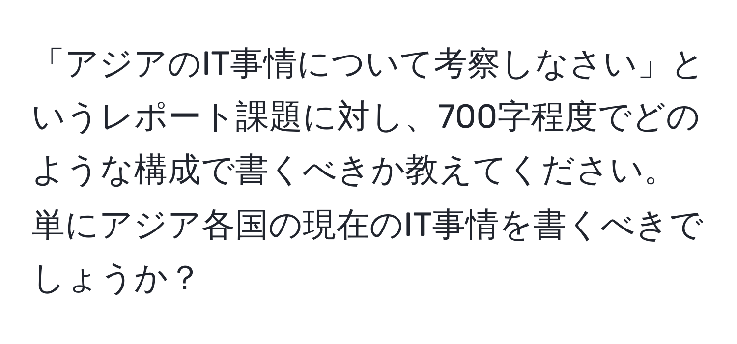 「アジアのIT事情について考察しなさい」というレポート課題に対し、700字程度でどのような構成で書くべきか教えてください。単にアジア各国の現在のIT事情を書くべきでしょうか？