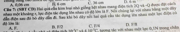 Ehung Bang bão nmeu đc lục B. 6 cm C. 36 cm D. 6 m
A. 0,06 cm
Câu 7: (SBT CD) Hai quả cầu kim loại nhỏ giống hệt nhau mang điện tích 2Q và -Q được đặt cách
nhau một khoảng r, lực điện tác dụng lên nhau có độ lớn là F. Nổi chúng lại với nhau bằng một dây
dẫn điện sau đó bỏ dây dẫn đi. Sau khi bỏ dây nối hai quả cầu tác dụng lên nhau một lực điện có
độ lớn là: D. F/8
A. F. B. F/2 C. F/4
tiên tích 10^(-7)C và 410^(-7)C tương tác với nhau một lực 0,1N trong chân