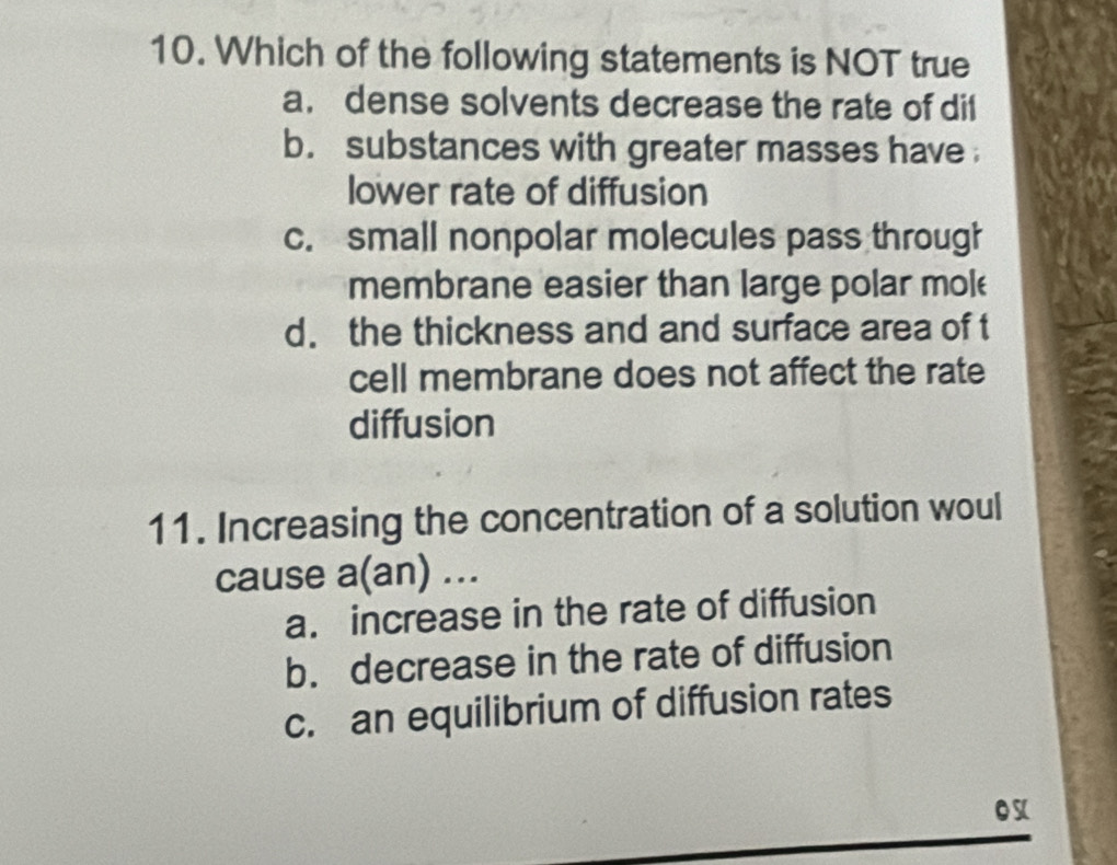 Which of the following statements is NOT true
a. dense solvents decrease the rate of dil
b. substances with greater masses have 
lower rate of diffusion
c. small nonpolar molecules pass through
membrane easier than large polar mol
d. the thickness and and surface area of t
cell membrane does not affect the rate
diffusion
11. Increasing the concentration of a solution woul
cause a(an) ...
a. increase in the rate of diffusion
b. decrease in the rate of diffusion
c. an equilibrium of diffusion rates
os