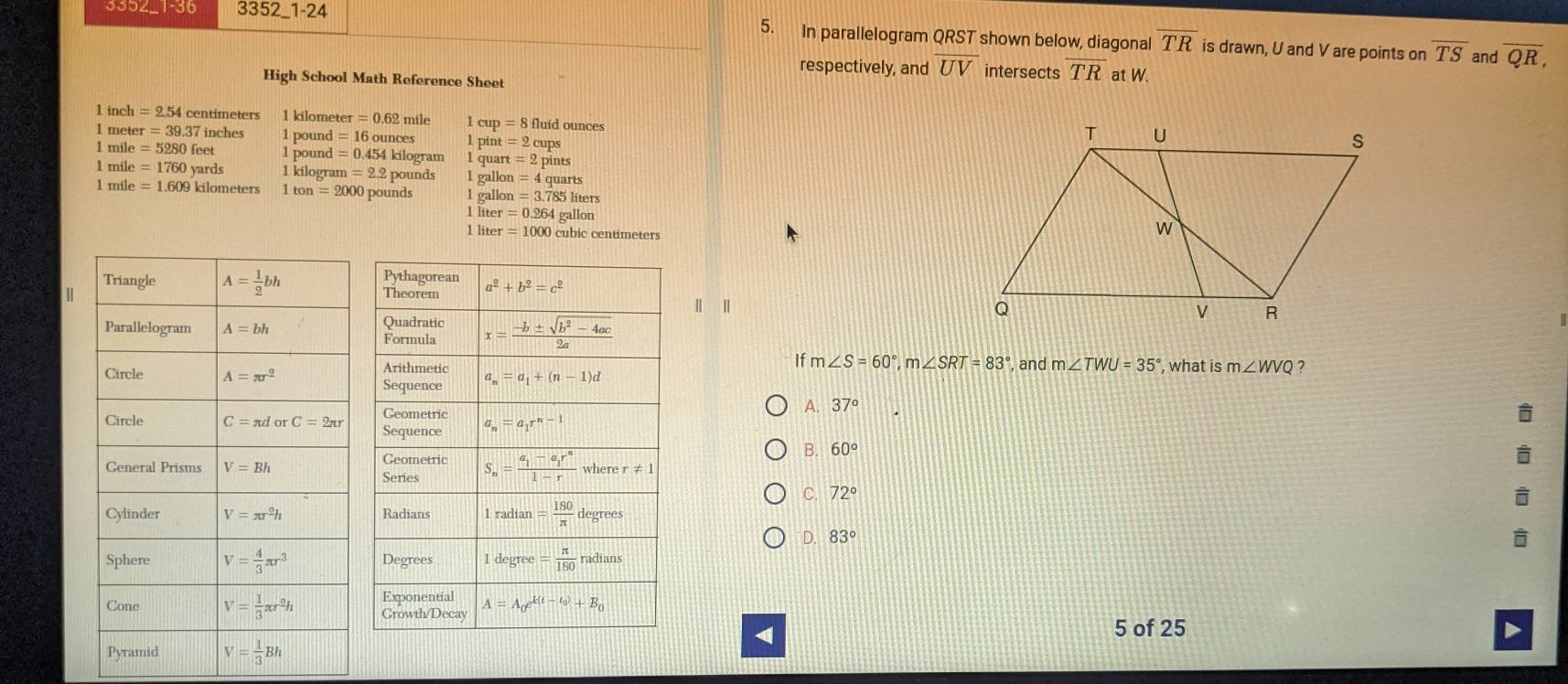 353∠_1-30 3352 1-24 5. In parallelogram QRST shown below, diagonal overline TR is drawn, U and V are points on overline TS overline QR,
respectively, and overline UV intersects overline TR
and
High School Math Reference Sheet at W.
1 inch =2.54 centimeters 1 kilometer =0.62 mile 1 cup = 8 fluid ounces
1 met er=39.37 inches 1 pound = 16 ounces 1 pint
1 mile =5280feet 1 pound = 0.454 kilogram 1 quart =2 pints
1 mile =1760 yards 1 kilogram =2.2 2 pounds 1 gallon =4qua
1 mile =1.609 kilometers 1 tan =2000 pounds 1 galk n=3.785lite rs
1 liter =0.264gallon
1 liter =1000 cubic centimeters
| |
 
If m∠ S=60°,m∠ SRT=83°
, and m∠ TWU=35° , what is m∠ WVQ ?
A. 37°

B. 60°
C. 72°
D. 83°
5 of 25