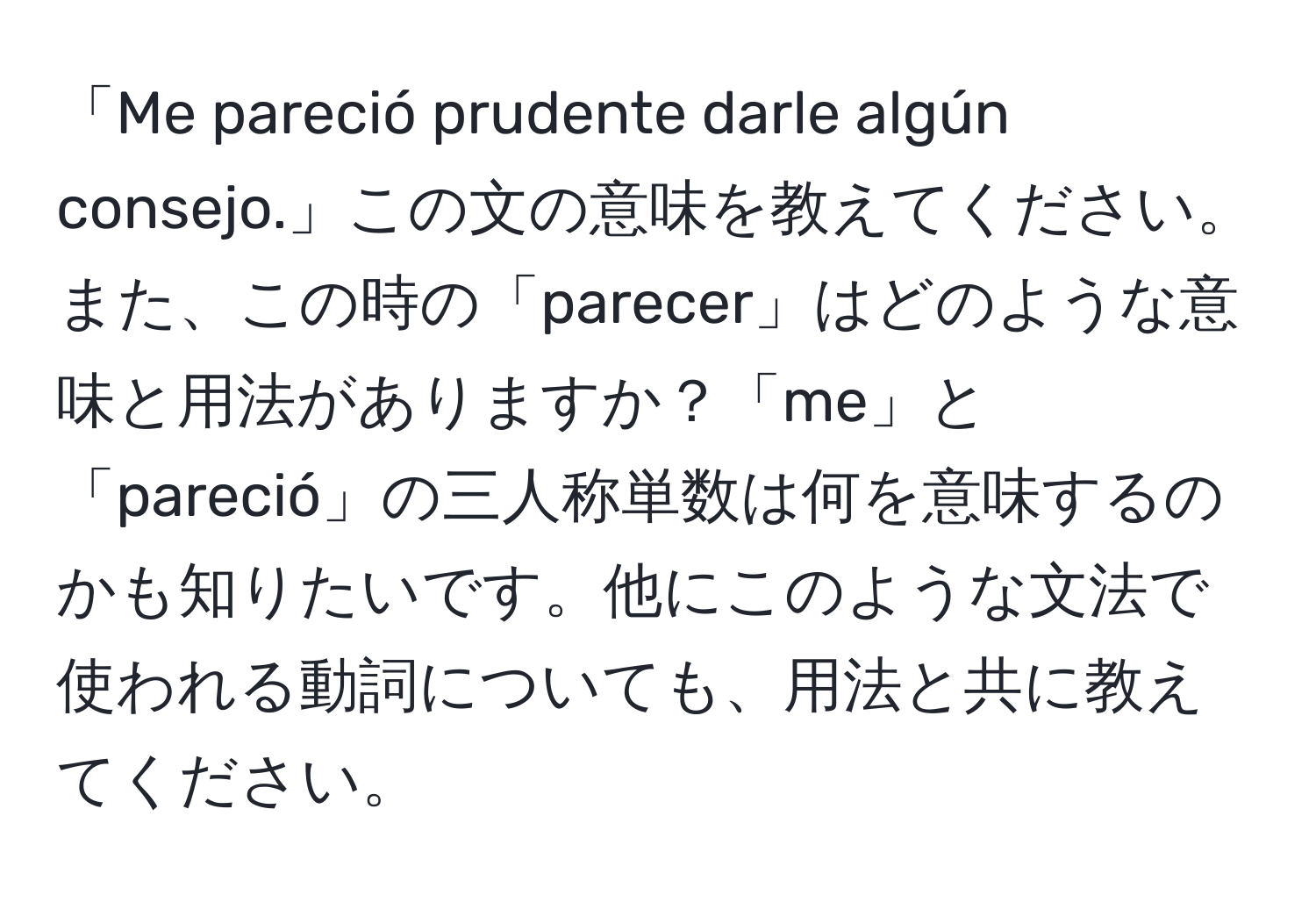 「Me pareció prudente darle algún consejo.」この文の意味を教えてください。また、この時の「parecer」はどのような意味と用法がありますか？「me」と「pareció」の三人称単数は何を意味するのかも知りたいです。他にこのような文法で使われる動詞についても、用法と共に教えてください。