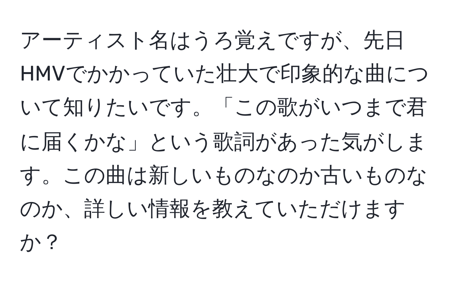 アーティスト名はうろ覚えですが、先日HMVでかかっていた壮大で印象的な曲について知りたいです。「この歌がいつまで君に届くかな」という歌詞があった気がします。この曲は新しいものなのか古いものなのか、詳しい情報を教えていただけますか？