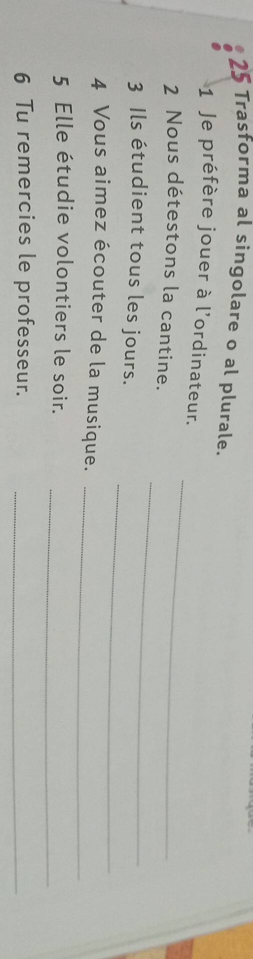 Trasforma al singolare o al plurale. 
1 Je préfère jouer à l'ordinateur. 
2 Nous détestons la cantine. 
_ 
_ 
3 Ils étudient tous les jours. 
_ 
4 Vous aimez écouter de la musique._ 
_ 
5 Elle étudie volontiers le soir. 
6 Tu remercies le professeur._