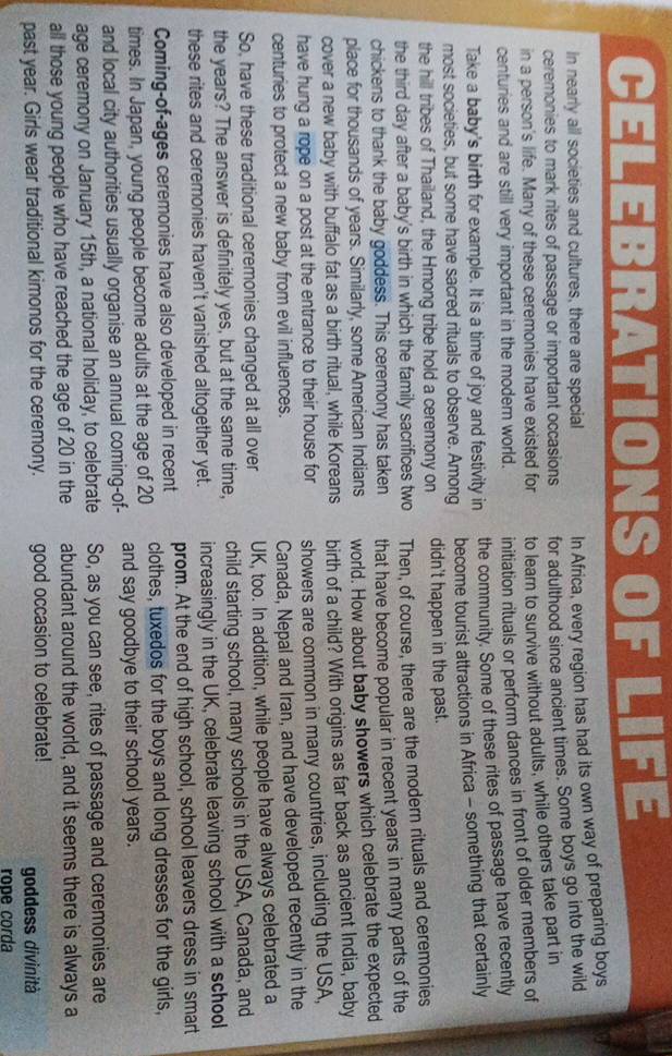 EBRATIONS OF LI F
In nearly all societies and cultures, there are special
ceremonies to mark rites of passage or important occasions In Africa, every region has had its own way of preparing boys
in a person's life. Many of these ceremonies have existed for for adulthood since ancient times. Some boys go into the wild
centuries and are still very important in the modern world. to learn to survive without adults, while others take part in
initiation rituals or perform dances in front of older members of
Take a baby's birth for example. It is a time of joy and festivity in the community. Some of these rites of passage have recently
most societies, but some have sacred rituals to observe. Among become tourist attractions in Africa - something that certainly
the hill tribes of Thailand, the Hmong tribe hold a ceremony on didn't happen in the past.
the third day after a baby's birth in which the family sacrifices two Then, of course, there are the modern rituals and ceremonies
chickens to thank the baby goddess. This ceremony has taken that have become popular in recent years in many parts of the
place for thousands of years. Similarly, some American Indians world. How about baby showers which celebrate the expected
cover a new baby with buffalo fat as a birth ritual, while Koreans birth of a child? With origins as far back as ancient India, baby
have hung a rope on a post at the entrance to their house for showers are common in many countries, including the USA,
centuries to protect a new baby from evil influences.
Canada, Nepal and Iran, and have developed recently in the
So, have these traditional ceremonies changed at all over UK, too. In addition, while people have always celebrated a
the years? The answer is definitely yes, but at the same time, child starting school, many schools in the USA, Canada, and
these rites and ceremonies haven't vanished altogether yet. increasingly in the UK, celebrate leaving school with a school
Coming-of-ages ceremonies have also developed in recent prom. At the end of high school, school leavers dress in smart
times. In Japan, young people become adults at the age of 20 clothes, tuxedos for the boys and long dresses for the girls,
and local city authorities usually organise an annual coming-of- and say goodbye to their school years.
age ceremony on January 15th, a national holiday, to celebrate So, as you can see, rites of passage and ceremonies are
all those young people who have reached the age of 20 in the abundant around the world, and it seems there is always a
past year. Girls wear traditional kimonos for the ceremony. good occasion to celebrate! goddess divinità
rope corda