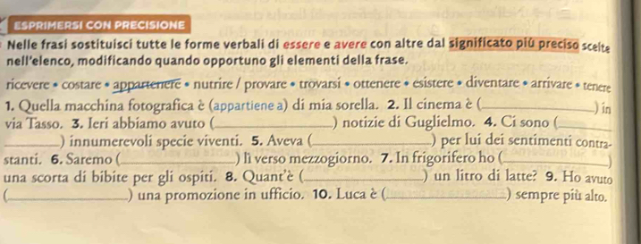 ESPRIMERSI CON PRECISIONE 
Nelle frasi sostituisci tutte le forme verbali di essere e avere con altre dal significato piú preciso scelte 
nell’elenco, modificando quando opportuno gli elementi della frase. 
ricevere * costare * appartenere * nutrire / provare * trovarsi * ottenere * esistere * diventare * arrivare * tenere 
1. Quella macchina fotografica è (appartiene a) di mia sorella. 2. Il cinema è (_ 
) in 
via Tasso. 3. Ieri abbiamo avuto (_ ) notizie di Guglielmo. 4. Ci sono (_ 
_) innumerevoli specie viventi. 5. Aveva (_ ) per luí dei sentimenti contra- 
stanti. 6. Saremo(_ ) li verso mezzogiorno. 7. In frigorifero ho (_ 
una scorta di bibite per gli ospiti. 8. Quant’è (._ ) un litro di latte? 9. Ho avuto 
C_ ) una promozione in ufficio. 10. Luca è (_ ) sempre più alto.