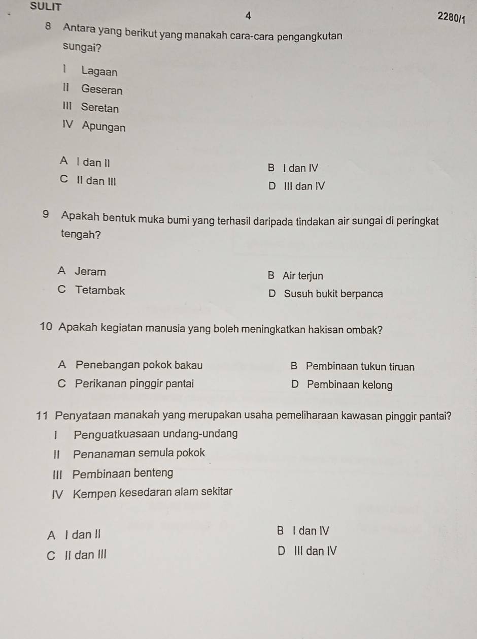 SULIT
4 2280/1
8 Antara yang berikut yang manakah cara-cara pengangkutan
sungai?
1 Lagaan
lI Geseran
III Seretan
IV Apungan
A l dan Il
B I dan IV
C II dan III
D III dan IV
9 Apakah bentuk muka bumi yang terhasil daripada tindakan air sungai di peringkat
tengah?
A Jeram B Air terjun
C Tetambak D Susuh bukit berpanca
10 Apakah kegiatan manusia yang boleh meningkatkan hakisan ombak?
A Penebangan pokok bakau B Pembinaan tukun tiruan
C Perikanan pinggir pantai D Pembinaan kelong
11 Penyataan manakah yang merupakan usaha pemeliharaan kawasan pinggir pantai?
1 Penguatkuasaan undang-undang
II Penanaman semula pokok
III Pembinaan benteng
IV Kempen kesedaran alam sekitar
A I dan II B I dan IV
C IIdan III D III dan IV