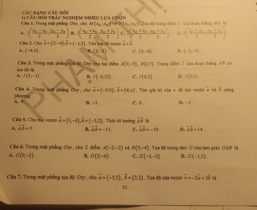 cáC dạng câu hỏi
1) câu hỏi trác nghiệm nhiÈU lựa chọn
Câu 1. Trong mặt phẳng Oxy, cho M(x_M;y_M) và N(x_N;y_N) Tọa độ trung điểm / của đoạn thẳng MN là
A. I(frac x_M-x_N2;frac y_M-y_N2) .B. I(frac x_M+x_N2;frac y_M+y_N2) .C. 1(frac x_M+x_N3;frac y_M+y_N3). D. I(frac x_1+y_MN2;frac x++y_y2).
Câu 2. Cho vector a=(3;-4);vector b=(-1;2). Tìm toạ độ vectơ vector a+vector b.
A. (-4;6). B. (2;-2). C. (4;-6). D. (-3;-8).
Câu 3. Trong mặt phẳng tọa độ Oxy cho hai điểm A(3;-5),B(1;7). Trung điểm / của đoạn thẳng AB có
tọa độ là
A. I(2;-1). B. I(-2;12). C. I(4;2). D. I(2;1).
Câu 4. Trong mặt phẳng Oxy, cho vector a=(-5;0),vector b=(4;x). Tìm giá trị của x để hai vectơ vector a và overline b cùng
phương.
A. 4 . B. -1. C. 0 . D. −5 .
Câu 5. Cho hai vectơ vector a=(1;-4),vector b=(-3;2). Tích vô hướng vector a.vector b là
A. vector a.vector b=5. vector a.vector b=-11. C. vector a.vector b=-10. D. vector a.vector b=14.
B.
Câu 6. Trong mặt phẳng Oxy, cho 2 điểm A(-2;-2) và B(5;-4). Tọa độ trọng tâm G của tam giác OAB là
A. G(1;-2). B. G(3;-6). C. G(-1;-2). D. G(-1;2).
Câu 7. Trong mặt phẳng tọa độ Oxy, cho vector a=(-1;2),vector b=(3;2). Tọa độ của vectơ vector v=-2vector a+3vector b là
11