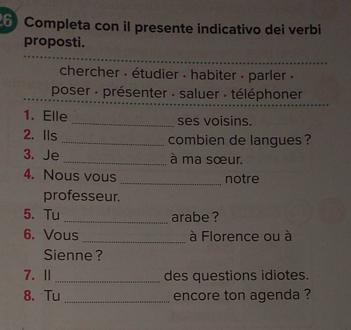 Completa con il presente indicativo dei verbi 
proposti. 
chercher - étudier - habiter - parler » 
poser : présenter : saluer : téléphoner 
1. Elle _ses voisins. 
2. Ils _combien de langues ? 
3. Je _à ma sœur. 
4. Nous vous _notre 
professeur. 
5. Tu _arabe ? 
6. Vous _à Florence ou à 
Sienne ? 
7. Ⅱ _des questions idiotes. 
8. Tu _encore ton agenda ?