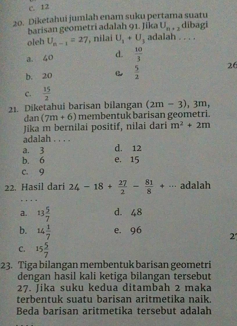 c. 12
20. Diketahui jumlah enam suku pertama suatu
barisan geometri adalah 91. Jika U_n+2 dibagi
oleh U_n-1=27 , nilai U_1+U_3 adalah . . . .
a. 40 d.  10/3 
b. 20  5/2 
26
C.  15/2 
21. Diketahui barisan bilangan (2m-3), 3m, 
dan (7m+6) membentuk barisan geometri.
Jika m bernilai positif, nilai dari m^2+2m
adalah . . . .
a. 3 d. 12
b. 6 e. 15
c. 9
adalah
22. Hasil dari 24-18+ 27/2 - 81/8 +... ac
a. 13 5/7  d. 48
b. 14 1/7  e. 96
2
C. 15 5/7 
23. Tiga bilangan membentuk barisan geometri
dengan hasil kali ketiga bilangan tersebut
27. Jika suku kedua ditambah 2 maka
terbentuk suatu barisan aritmetika naik.
Beda barisan aritmetika tersebut adalah