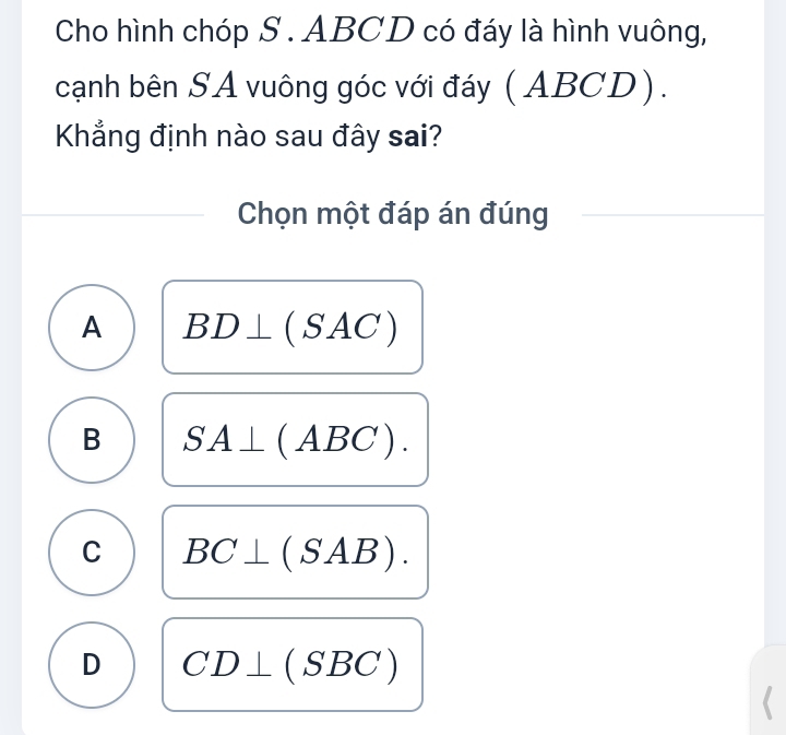 Cho hình chóp S . ABCD có đáy là hình vuông,
cạnh bên SA vuông góc với đáy ( ABCD).
Khẳng định nào sau đây sai?
Chọn một đáp án đúng
A BD⊥ (SAC)
B SA⊥ (ABC).
C BC⊥ (SAB).
D CD⊥ (SBC)