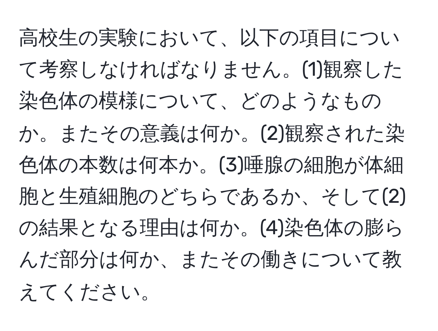 高校生の実験において、以下の項目について考察しなければなりません。(1)観察した染色体の模様について、どのようなものか。またその意義は何か。(2)観察された染色体の本数は何本か。(3)唾腺の細胞が体細胞と生殖細胞のどちらであるか、そして(2)の結果となる理由は何か。(4)染色体の膨らんだ部分は何か、またその働きについて教えてください。