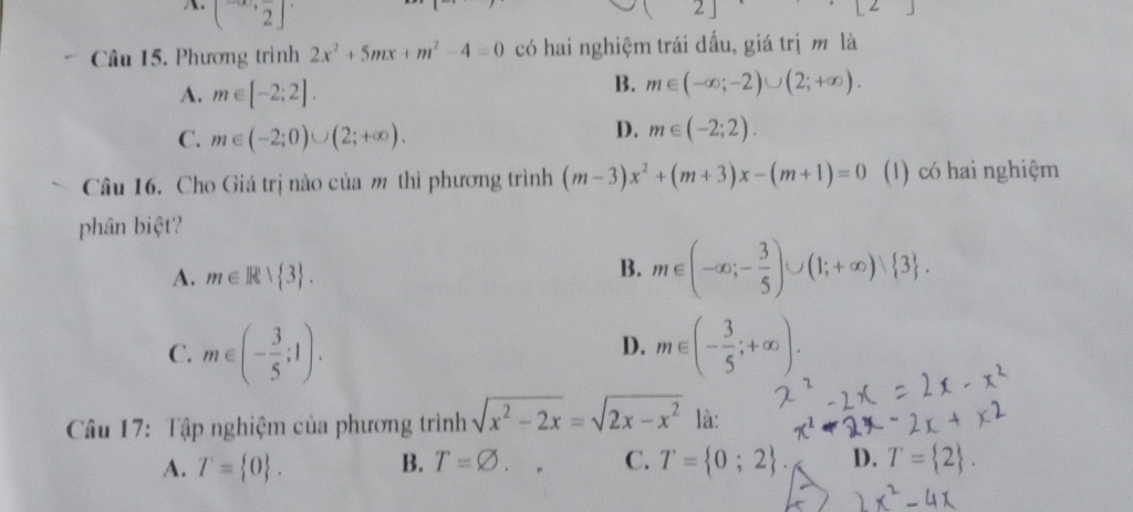 (-∈fty ,frac 2]
[] 
Câu 15. Phương trình 2x^2+5mx+m^2-4=0 có hai nghiệm trái dấu, giá trị m là
A. m∈ [-2;2].
B. m∈ (-∈fty ;-2)∪ (2;+∈fty ).
C. m∈ (-2;0)∪ (2;+∈fty ).
D. m∈ (-2;2). 
Câu 16. Cho Giá trị nào của m thì phương trình (m-3)x^2+(m+3)x-(m+1)=0 (1) có hai nghiệm
phân biệt?
A. m∈ R> 3.
B. m∈ (-∈fty ;- 3/5 )∪ (1;+∈fty ) 3.
C. m∈ (- 3/5 ;1). m∈ (- 3/5 ;+∈fty ). 
D.
Câu 17: Tập nghiệm của phương trình sqrt(x^2-2x)=sqrt(2x-x^2) là:
A. T= 0. B. T=varnothing . □  C. T= 0;2. D. T= 2.