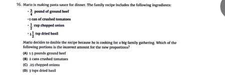 Mario is making pasta sauce for dinner. The family recipe includes the following ingredients:
- 3/4  pound of ground beef
+ 1 can of crushed tomatoes^(frac 1)2 cup chapped onion
· 1 1/2  tsp dried basil
Mario decides to double the recipe because he is cooking for a big family gathering. Which of the
following portions is the incorrect amount for the new proportions?
(A) 1.5 pounds ground beef
(B) 2 cans crushed tomatoes
(C) . 25 chapped onions
(D) 3 tsps dried basil