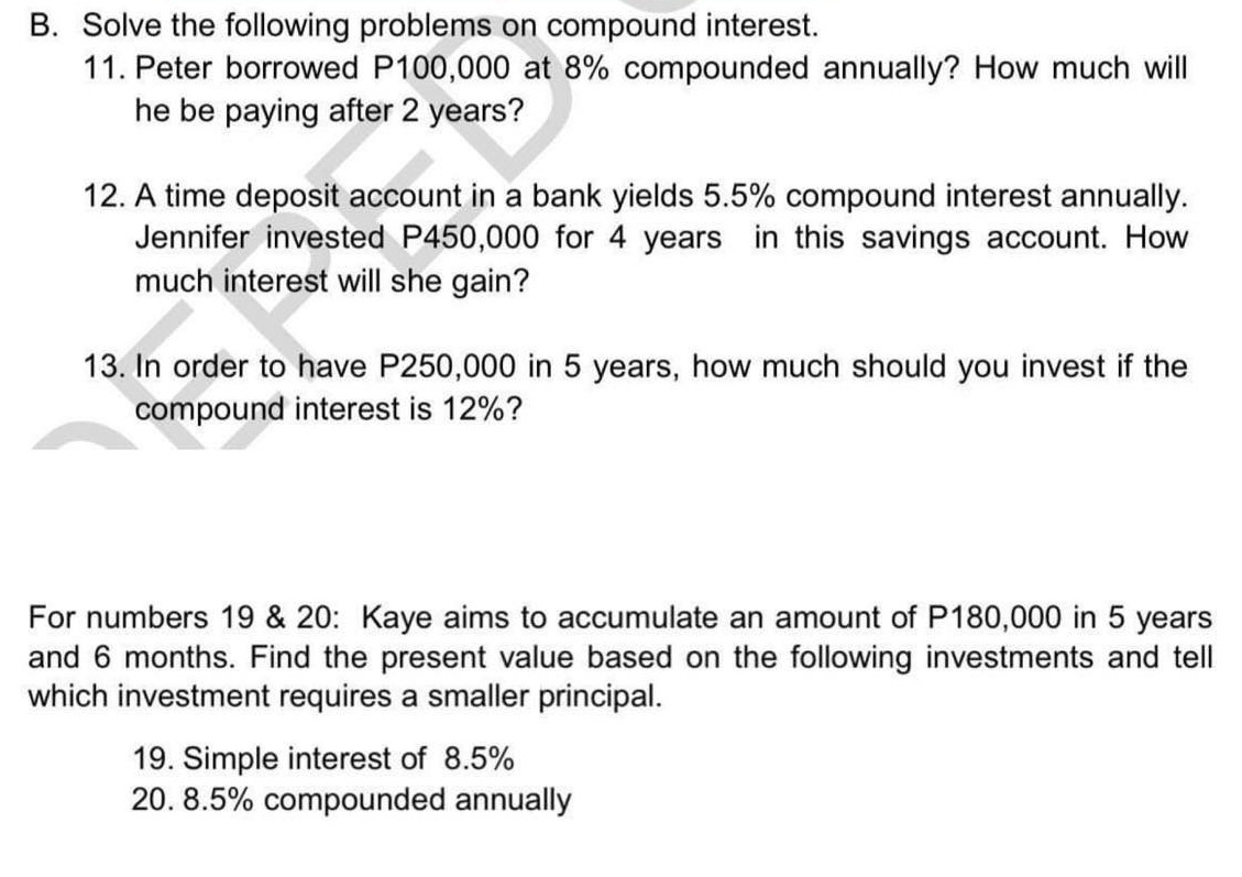 Solve the following problems on compound interest. 
11. Peter borrowed P100,000 at 8% compounded annually? How much will 
he be paying after 2 years? 
12. A time deposit account in a bank yields 5.5% compound interest annually. 
Jennifer invested P450,000 for 4 years in this savings account. How 
much interest will she gain? 
13. In order to have P250,000 in 5 years, how much should you invest if the 
compound interest is 12%? 
For numbers 19 & 20: Kaye aims to accumulate an amount of P180,000 in 5 years
and 6 months. Find the present value based on the following investments and tell 
which investment requires a smaller principal. 
19. Simple interest of 8.5%
20. 8.5% compounded annually