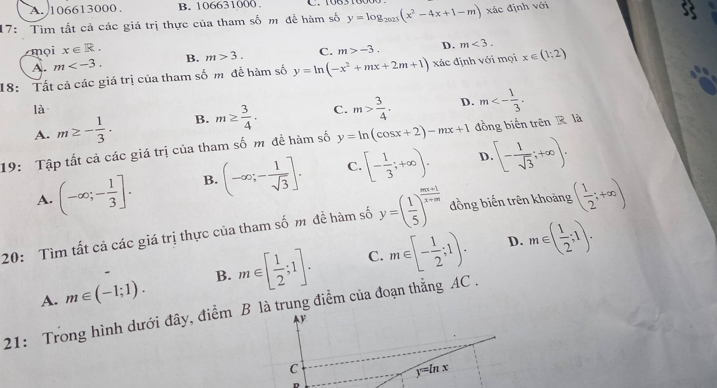 A. 106613000. B. 106631000.
17: Tìm tất cả các giá trị thực của tham số m để hàm số y=log _2023(x^2-4x+1-m) xác định với
mọi x∈ R. m>-3. 
A. m .
B. m>3. C. D. m<3</tex>. 
18: Tất cả các giá trị của tham số m để hàm số y=ln (-x^2+mx+2m+1) xác định với mọi x∈ (1;2)
là
C. m> 3/4 .
D. m<- 1/3 .
A. m≥ - 1/3 .
B. m≥  3/4 . 
19: Tập tất cả các giá trị của tham số m đề hàm số y=ln (cos x+2)-mx+1 đồng biến trên R là
D.[- 1/sqrt(3) ;+∈fty ).
A. (-∈fty ;- 1/3 ].
B. (-∈fty ;- 1/sqrt(3) ].
[- 1/3 ;+∈fty ). 
C.
20: Tìm tất cả các giá trị thực của tham số m đề hàm số y=( 1/5 )^ (mx+1)/x+m  đồng biến trên khoảng ( 1/2 ;+∈fty )
C. m∈ [- 1/2 ;1). D. m∈ ( 1/2 ;1).
A. m∈ (-1;1).
B. m∈ [ 1/2 ;1]. 
21: Trong hình dưới đây, điểm B là trung điểm của đoạn thẳng AC .
C
y=ln x
D