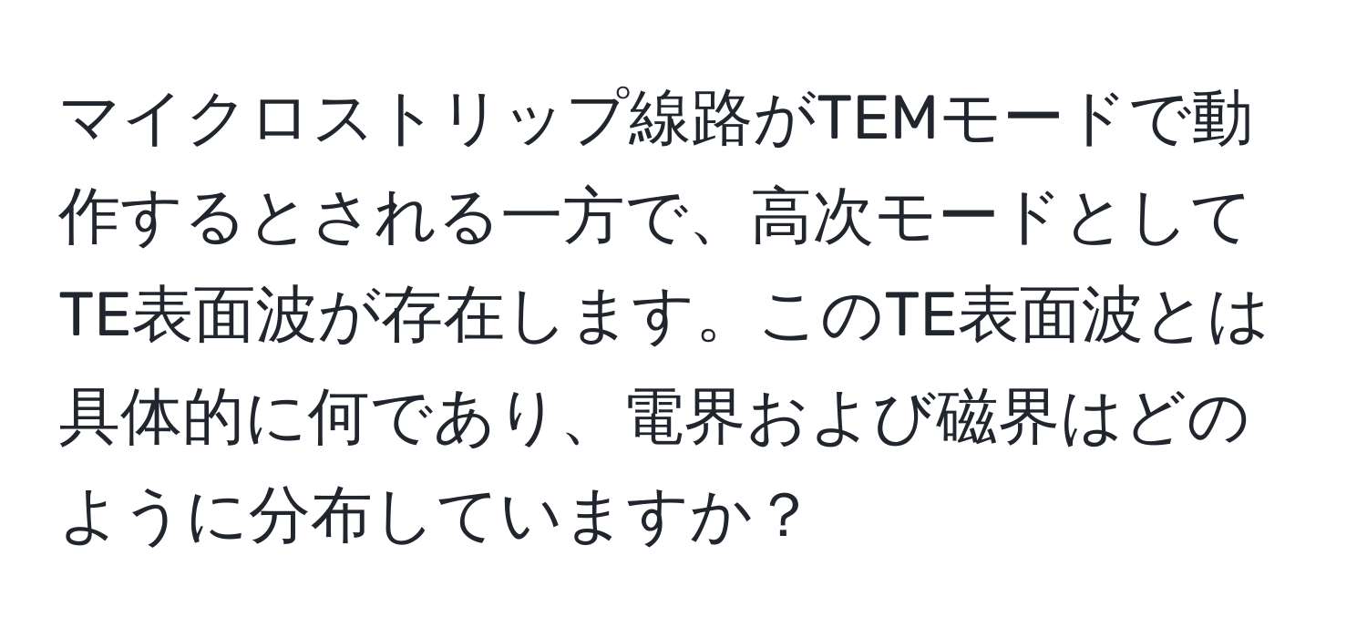 マイクロストリップ線路がTEMモードで動作するとされる一方で、高次モードとしてTE表面波が存在します。このTE表面波とは具体的に何であり、電界および磁界はどのように分布していますか？