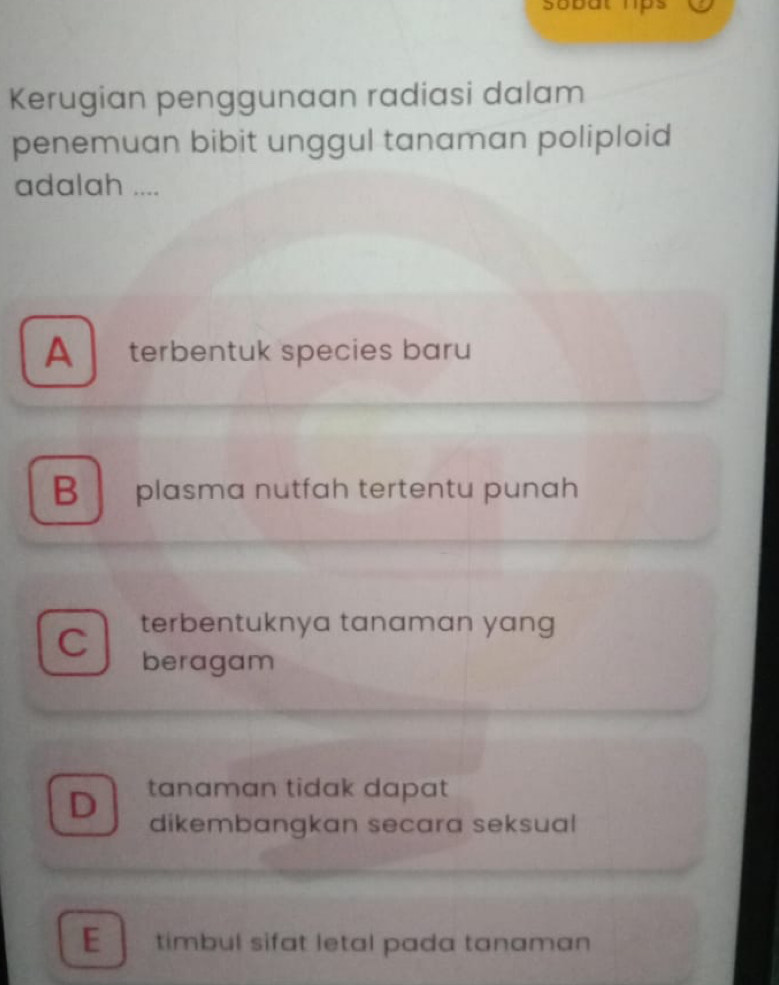 sobat hps
Kerugian penggunaan radiasi dalam
penemuan bibit unggul tanaman poliploid
adalah ....
A terbentuk species baru
B plasma nutfah tertentu punah
terbentuknya tanaman yang
C beragam
D tanaman tidak dapat
dikembangkan secara seksual
E timbul sifat letal pada tanaman