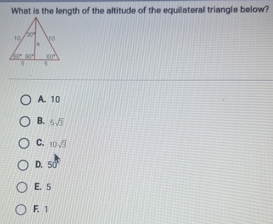 What is the length of the altitude of the equilateral triangle below?
A. 10
B. 5sqrt(3)
C. 10sqrt(3)
D. 50°
E. 5
F. 1