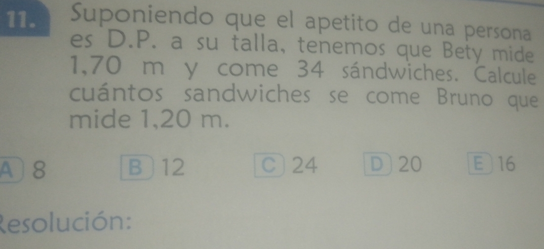 Suponiendo que el apetito de una persona
es D. P. a su talla, tenemos que Bety mide
1,70 m y come 34 sándwiches. Calcule
cuántos sandwiches se come Bruno que
mide 1,20 m.
A8 B 12 C) 24 D] 20 E 16
Resolución: