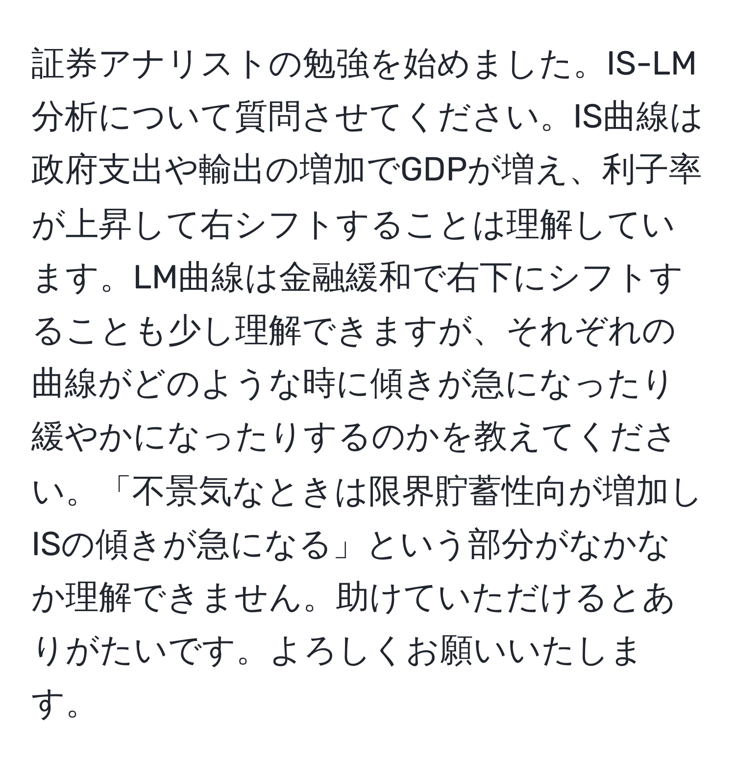 証券アナリストの勉強を始めました。IS-LM分析について質問させてください。IS曲線は政府支出や輸出の増加でGDPが増え、利子率が上昇して右シフトすることは理解しています。LM曲線は金融緩和で右下にシフトすることも少し理解できますが、それぞれの曲線がどのような時に傾きが急になったり緩やかになったりするのかを教えてください。「不景気なときは限界貯蓄性向が増加しISの傾きが急になる」という部分がなかなか理解できません。助けていただけるとありがたいです。よろしくお願いいたします。