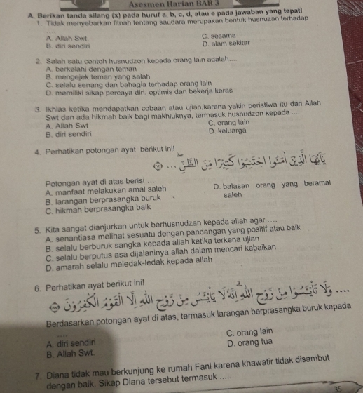 Asesmen Harían BAB 3
A. Berikan tanda silang (x) pada huruf a, b, c, d, atau e pada jawaban yang tepat!
1. Tidak menyebarkan fitnah tentang saudara merupakan bentuk husnuzan terhadap
A. Allah Swt. C. sesama
B. diri sendiri D. alam sekitar
2. Salah satu contoh husnudzon kepada orang lain adalah....
A. berkelahi dengan teman
B. mengejek teman yang salah
C. selalu senang dan bahagia terhadap orang lain
D. memiliki sikap percaya diri, optimis dan bekerja keras
3. Ikhlas ketika mendapatkan cobaan atau ujian,karena yakin peristiwa itu dari Allah
Swt dan ada hikmah baik bagi makhluknya, termasuk husnudzon kepada ....
A. Allah Swt C. orang lain
B. diri sendiri D. keluarga
4. Perhatikan potongan ayat berikut ini!
Potongan ayat di atas berisi ....
A. manfaat melakukan amal saleh D. balasan orang yang beramal
B. larangan berprasangka buruk saleh
C. hikmah berprasangka baik
5. Kita sangat dianjurkan untuk berhusnudzan kepada allah agar ....
A. senantiasa melihat sesuatu dengan pandangan yang positif atau baik
B. selalu berburuk sangka kepada allah ketika terkena ujian
C. selalu berputus asa dijalaninya allah dalam mencari kebaikan
D. amarah selalu meledak-ledak kepada allah
6. Perhatikan ayat berikut ini!
S        ```       ....
Berdasarkan potongan ayat di atas, termasuk larangan berprasangka buruk kepada
A. diri sendiri C. orang lain
B. Allah Swt. D. orang tua
7. Diana tidak mau berkunjung ke rumah Fani karena khawatir tidak disambut
dengan baik. Sikap Diana tersebut termasuk .....
35