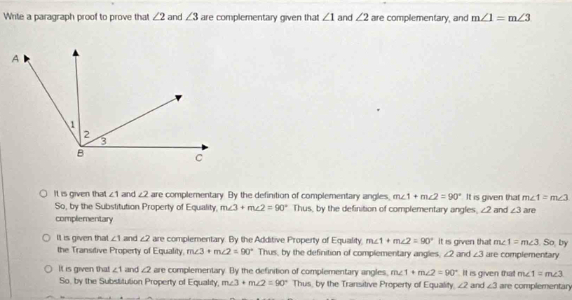 Write a paragraph proof to prove that ∠ 2 and ∠ 3 are complementary given that ∠ 1 and ∠ 2 are complementary, and m∠ 1=m∠ 3
It is given that ∠ 1 and ∠2 are complementary By the definition of complementary angles. m∠ 1+m∠ 2=90° It is given that m∠ 1=m∠ 3
So, by the Substitution Property of Equality, m∠ 3+m∠ 2=90° Thus, by the definition of complementary angles, ∠ 2 and ∠ 3 are
complementary
It is given that ∠ 1 and ∠ 2 are complementary. By the Additive Property of Equality m∠ 1+m∠ 2=90° It is given that m∠ 1=m∠ 3 So, by
the Transitive Property of Equality. m∠ 3+m∠ 2=90° Thus, by the definition of complementary angles, ∠ 2 and ∠ 3 are complementary
It is given that ∠ 1 and ∠2 are complementary. By the definition of complementary angles, m∠ 1+m∠ 2=90° It is given that m∠ 1=m∠ 3
So, by the Substitution Property of Equality, m∠ 3+m∠ 2=90° Thus, by the Transitive Property of Equality, ∠ 2 and ∠ 3 are complementary