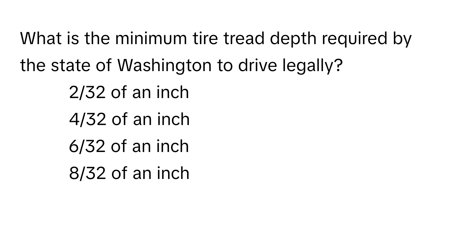 What is the minimum tire tread depth required by the state of Washington to drive legally?

1) 2/32 of an inch 
2) 4/32 of an inch 
3) 6/32 of an inch 
4) 8/32 of an inch