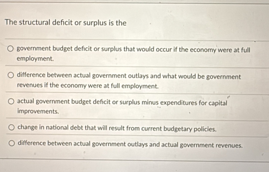 The structural defcit or surplus is the
government budget defcit or surplus that would occur if the economy were at full
employment.
difference between actual government outlays and what would be government
revenues if the economy were at full employment.
actual government budget defcit or surplus minus expenditures for capital
improvements.
change in national debt that will result from current budgetary policies.
difference between actual government outlays and actual government revenues.