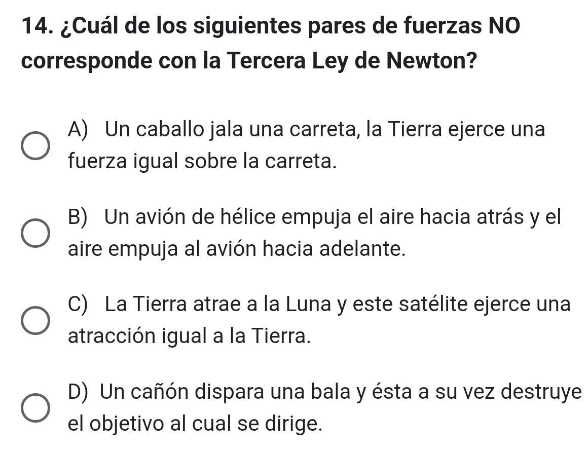 ¿Cuál de los siguientes pares de fuerzas NO
corresponde con la Tercera Ley de Newton?
A) Un caballo jala una carreta, la Tierra ejerce una
fuerza igual sobre la carreta.
B) Un avión de hélice empuja el aire hacia atrás y el
aire empuja al avión hacia adelante.
C) La Tierra atrae a la Luna y este satélite ejerce una
atracción igual a la Tierra.
D) Un cañón dispara una bala y ésta a su vez destruye
el objetivo al cual se dirige.