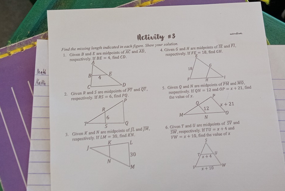 Activity #3 mCealin.
Find the missing length indicated in each figure. Show your solution.
1. Given B and E are midpoints of overline AC and overline AD, 4. Given G and H are midpoints of overline IE and F1,
respectively. If BE=4 , find CD. respectively. If FE=18 , find GH .
2. Given R and S are midpoints of overline PT and overline QT, 5. Given Q and N are midpoints of  and overline MO, , find
, find PQ. respectively. If QN=12 and OP=x+21

and
3. Given K and N are midpoints of JL and overline JM, 6. Given T and U are midpoints of overline SV and
LM=30 , find KN. overline SW , respectively. If TU=x+4
VW=x+10 , find the value of x