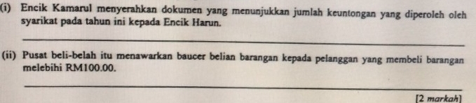 Encik Kamarul menyerahkan dokumen yang menunjukkan jumlah keuntongan yang diperoleh oleh 
syarikat pada tahun ini kepada Encik Harun. 
_ 
(ii) Pusat beli-belah itu menawarkan baucer belian barangan kepada pelanggan yang membeli barangan 
melebihi RM100.00. 
_ 
[2 markah]