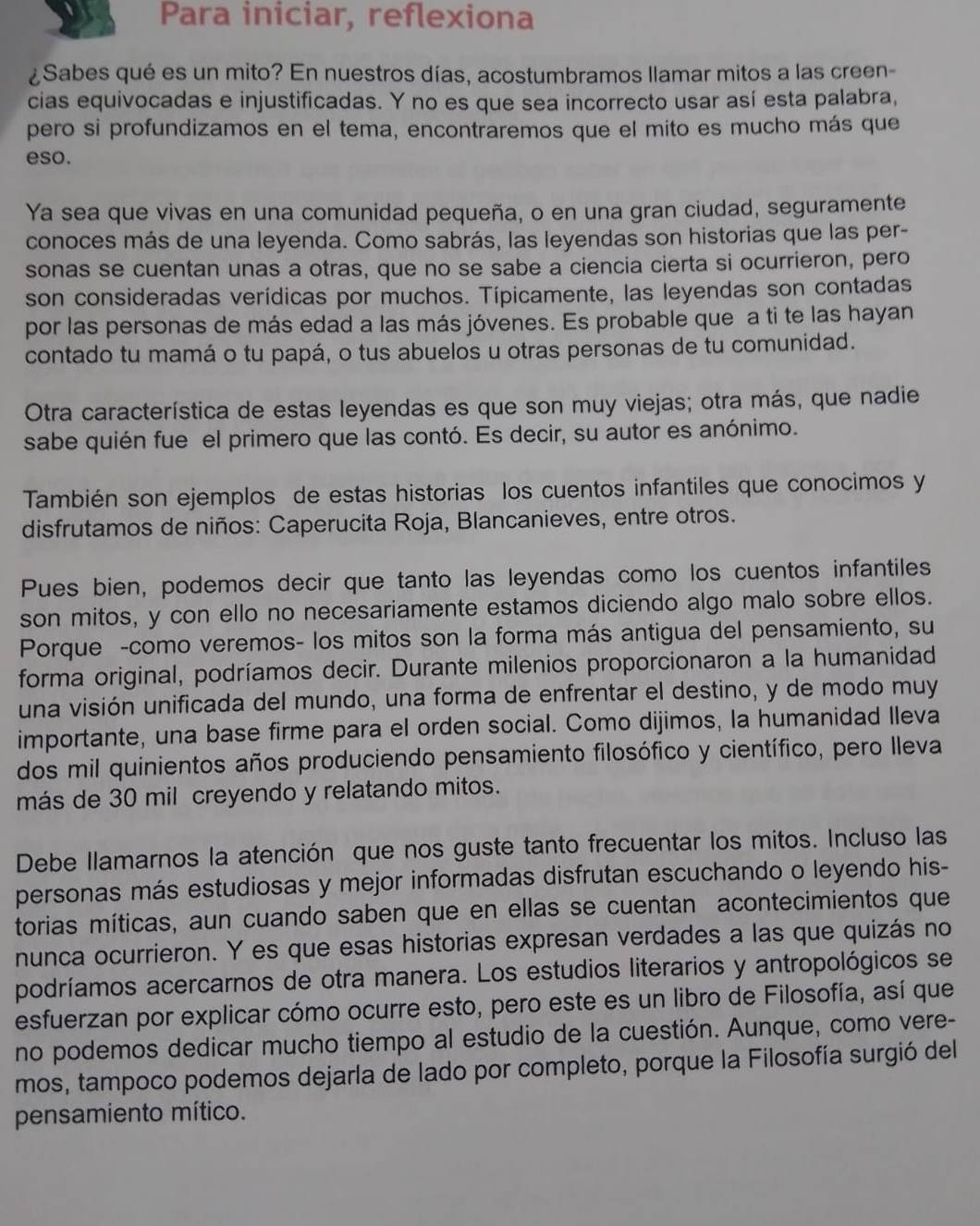 Para iniciar, reflexiona
¿Sabes qué es un mito? En nuestros días, acostumbramos llamar mitos a las creen-
cias equivocadas e injustificadas. Y no es que sea incorrecto usar así esta palabra,
pero si profundizamos en el tema, encontraremos que el mito es mucho más que
eso.
Ya sea que vivas en una comunidad pequeña, o en una gran ciudad, seguramente
conoces más de una leyenda. Como sabrás, las leyendas son historias que las per-
sonas se cuentan unas a otras, que no se sabe a ciencia cierta si ocurrieron, pero
son consideradas verídicas por muchos. Típicamente, las leyendas son contadas
por las personas de más edad a las más jóvenes. Es probable que a ti te las hayan
contado tu mamá o tu papá, o tus abuelos u otras personas de tu comunidad.
Otra característica de estas leyendas es que son muy viejas; otra más, que nadie
sabe quién fue el primero que las contó. Es decir, su autor es anónimo.
También son ejemplos de estas historias los cuentos infantiles que conocimos y
disfrutamos de niños: Caperucita Roja, Blancanieves, entre otros.
Pues bien, podemos decir que tanto las leyendas como los cuentos infantiles
son mitos, y con ello no necesariamente estamos diciendo algo malo sobre ellos.
Porque -como veremos- los mitos son la forma más antigua del pensamiento, su
forma original, podríamos decir. Durante milenios proporcionaron a la humanidad
una visión unificada del mundo, una forma de enfrentar el destino, y de modo muy
importante, una base firme para el orden social. Como dijimos, la humanidad Ileva
dos mil quinientos años produciendo pensamiento filosófico y científico, pero Ileva
más de 30 mil creyendo y relatando mitos.
Debe llamarnos la atención que nos guste tanto frecuentar los mitos. Incluso las
personas más estudiosas y mejor informadas disfrutan escuchando o leyendo his-
torias míticas, aun cuando saben que en ellas se cuentan acontecimientos que
nunca ocurrieron. Y es que esas historias expresan verdades a las que quizás no
podríamos acercarnos de otra manera. Los estudios literarios y antropológicos se
esfuerzan por explicar cómo ocurre esto, pero este es un libro de Filosofía, así que
no podemos dedicar mucho tiempo al estudio de la cuestión. Aunque, como vere-
mos, tampoco podemos dejarla de lado por completo, porque la Filosofía surgió del
pensamiento mítico.