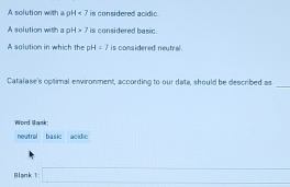 A solution with a pH < 7</tex> is considered acidic . 
A solution wit H>7 is considered basic. 
A solution in which the H=7 is comsidered neutral . 
_ 
Catalase's optirnal environment, according to our data, should be described as 
Word Bank: 
neutral basic acidic 
Blank 1 □